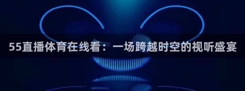 说球帝高清直播：55直播体育在线看：一场跨越时空的视听盛宴