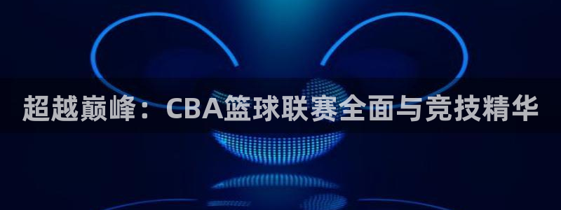 说球帝体育直播在线观看：超越巅峰：CBA篮球联赛全面与竞技精华